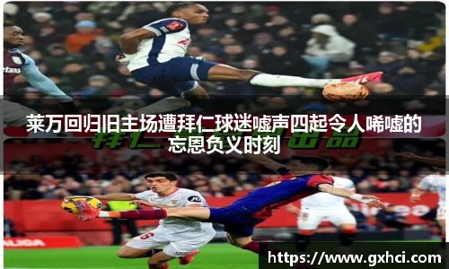 莱万回归旧主场遭拜仁球迷嘘声四起令人唏嘘的忘恩负义时刻