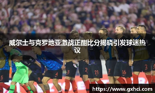 威尔士与克罗地亚激战正酣比分揭晓引发球迷热议